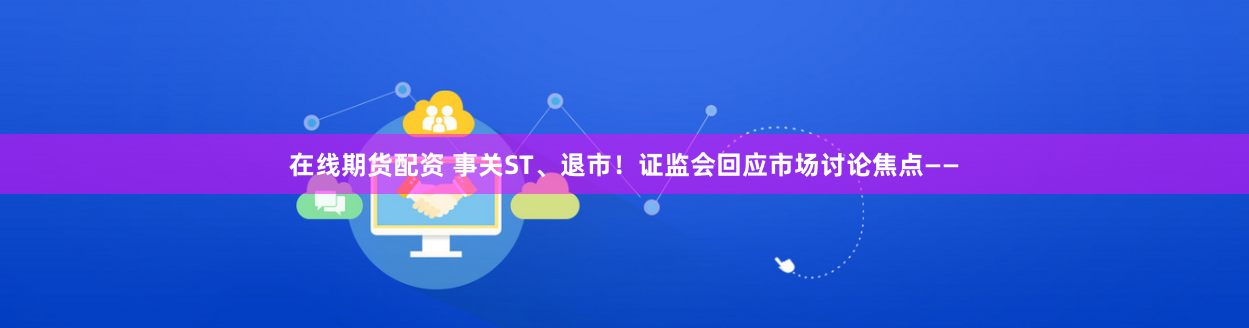 在线期货配资 事关ST、退市！证监会回应市场讨论焦点——