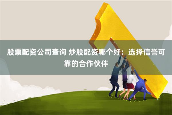 股票配资公司查询 炒股配资哪个好：选择信誉可靠的合作伙伴