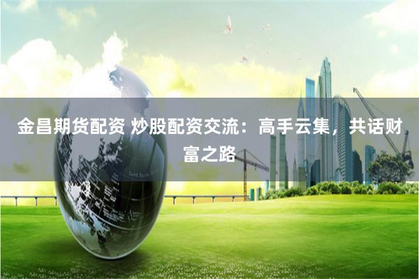 金昌期货配资 炒股配资交流：高手云集，共话财富之路