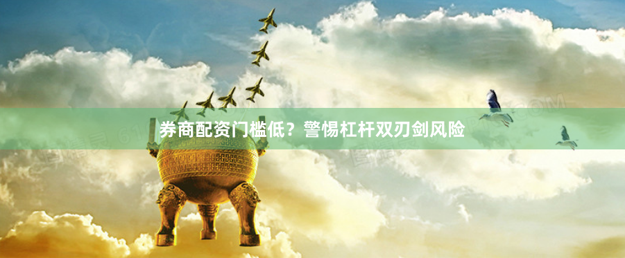 券商配资门槛低？警惕杠杆双刃剑风险